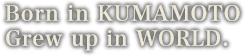 Born in KUMAMOTO Grew up in world.